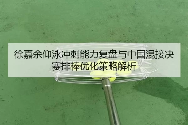 徐嘉余仰泳冲刺能力复盘与中国混接决赛排棒优化策略解析